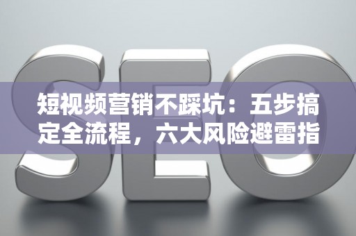 短视频营销不踩坑：五步搞定全流程，六大风险避雷指南