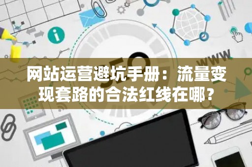 网站运营避坑手册：流量变现套路的合法红线在哪？